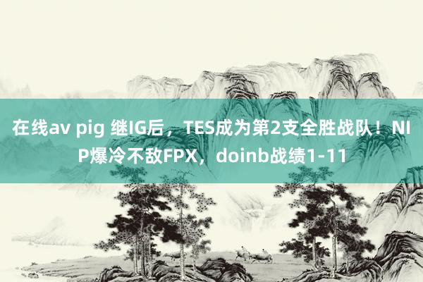 在线av pig 继IG后，TES成为第2支全胜战队！NIP爆冷不敌FPX，doinb战绩1-11