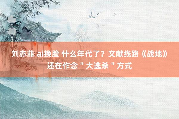 刘亦菲 ai换脸 什么年代了？文献线路《战地》还在作念＂大逃杀＂方式