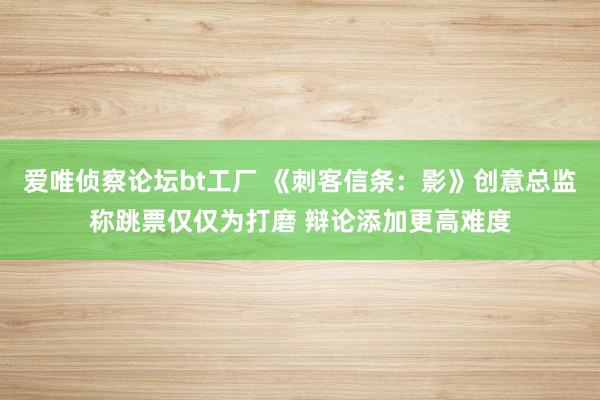 爱唯侦察论坛bt工厂 《刺客信条：影》创意总监称跳票仅仅为打磨 辩论添加更高难度