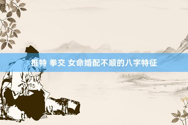 推特 拳交 女命婚配不顺的八字特征