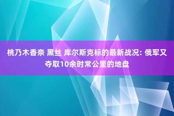 桃乃木香奈 黑丝 库尔斯克标的最新战况: 俄军又夺取10余时常公里的地盘