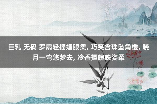 巨乳 无码 罗扇轻摇媚眼柔， 巧笑含珠坠角楼， 晓月一弯悠梦去， 冷香摄魄映姿柔