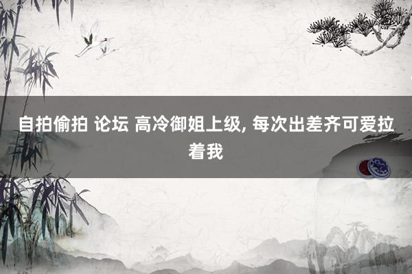 自拍偷拍 论坛 高冷御姐上级， 每次出差齐可爱拉着我