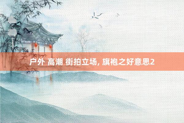 户外 高潮 街拍立场， 旗袍之好意思2