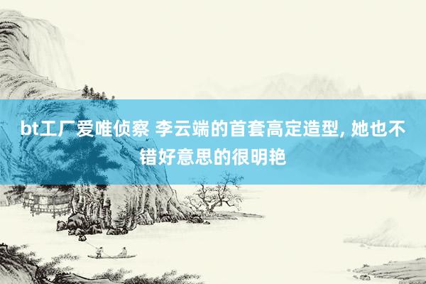 bt工厂爱唯侦察 李云端的首套高定造型， 她也不错好意思的很明艳