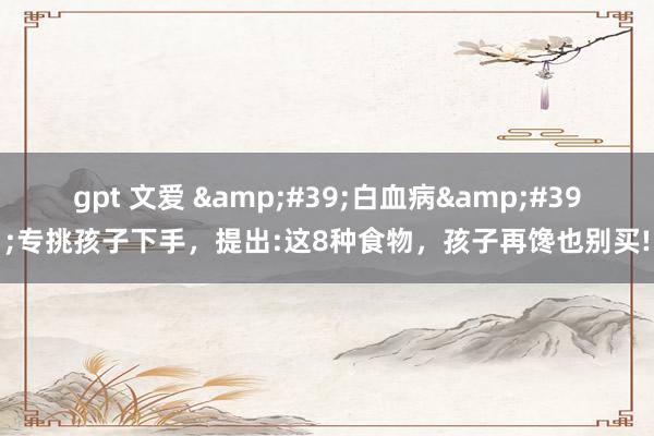 gpt 文爱 &#39;白血病&#39;专挑孩子下手，提出:这8种食物，孩子再馋也别买!