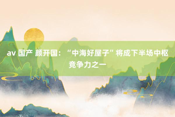 av 国产 颜开国：“中海好屋子”将成下半场中枢竞争力之一