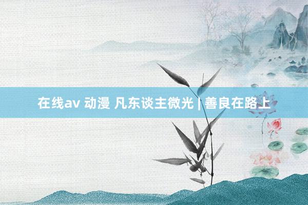 在线av 动漫 凡东谈主微光 | 善良在路上