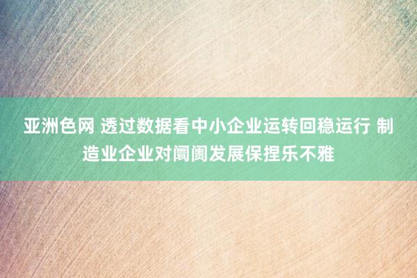 亚洲色网 透过数据看中小企业运转回稳运行 制造业企业对阛阓发展保捏乐不雅