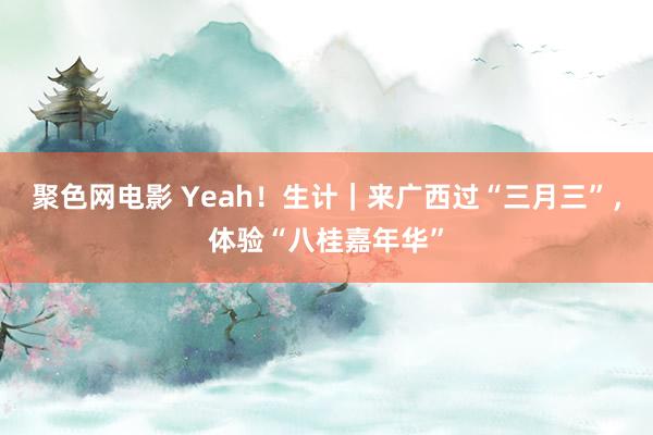 聚色网电影 Yeah！生计｜来广西过“三月三”，体验“八桂嘉年华”