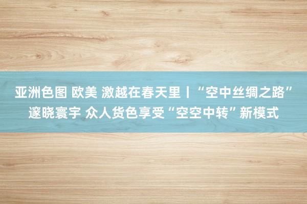 亚洲色图 欧美 激越在春天里丨“空中丝绸之路”邃晓寰宇 众人货色享受“空空中转”新模式