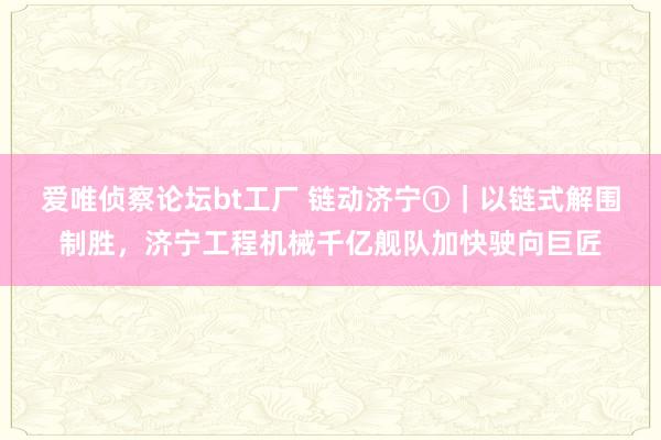 爱唯侦察论坛bt工厂 链动济宁①｜以链式解围制胜，济宁工程机械千亿舰队加快驶向巨匠