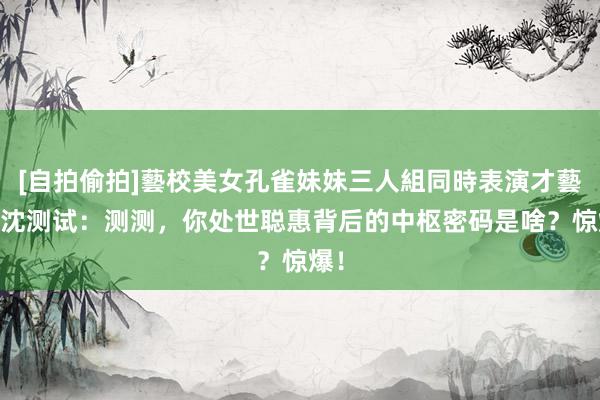 [自拍偷拍]藝校美女孔雀妹妹三人組同時表演才藝 热沈测试：测测，你处世聪惠背后的中枢密码是啥？惊爆！