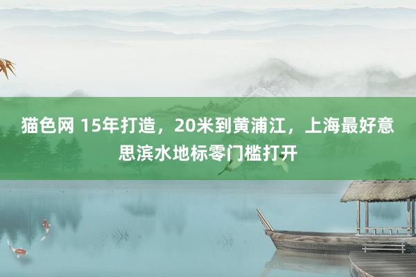 猫色网 15年打造，20米到黄浦江，上海最好意思滨水地标零门槛打开