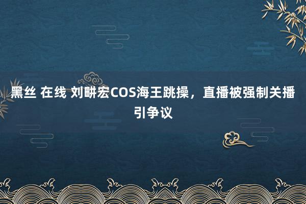 黑丝 在线 刘畊宏COS海王跳操，直播被强制关播引争议