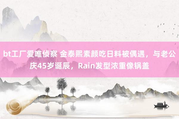 bt工厂爱唯侦察 金泰熙素颜吃日料被偶遇，与老公庆45岁诞辰，Rain发型浓重像锅盖
