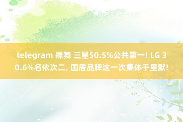 telegram 裸舞 三星50.5%公共第一! LG 30.6%名依次二， 国居品牌这一次集体千里默!