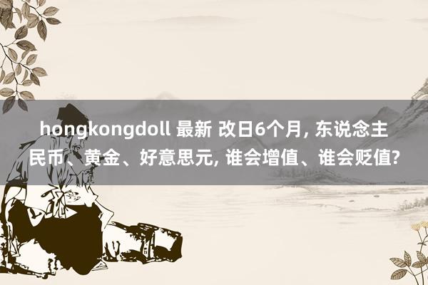 hongkongdoll 最新 改日6个月， 东说念主民币、黄金、好意思元， 谁会增值、谁会贬值?