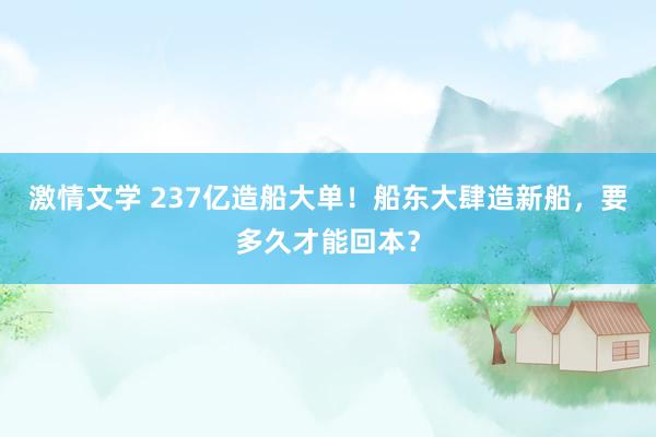 激情文学 237亿造船大单！船东大肆造新船，要多久才能回本？