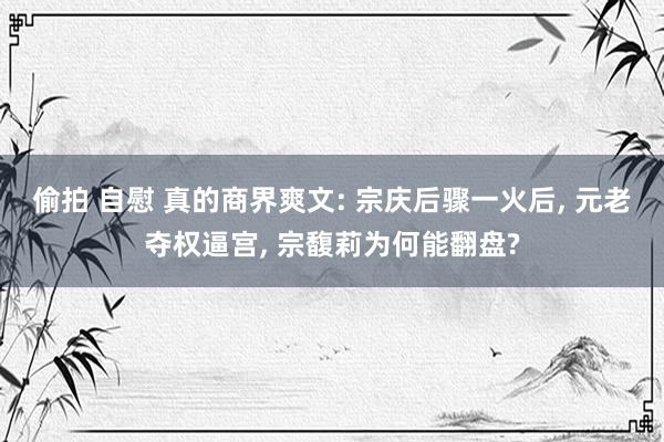 偷拍 自慰 真的商界爽文: 宗庆后骤一火后， 元老夺权逼宫， 宗馥莉为何能翻盘?