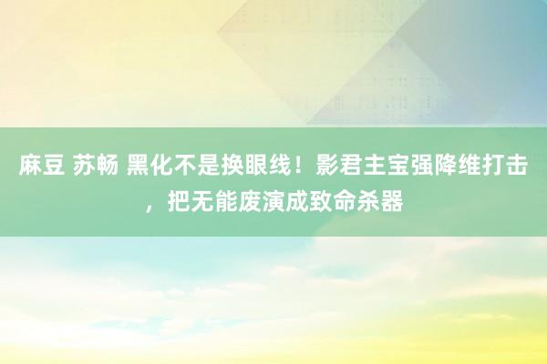 麻豆 苏畅 黑化不是换眼线！影君主宝强降维打击，把无能废演成致命杀器