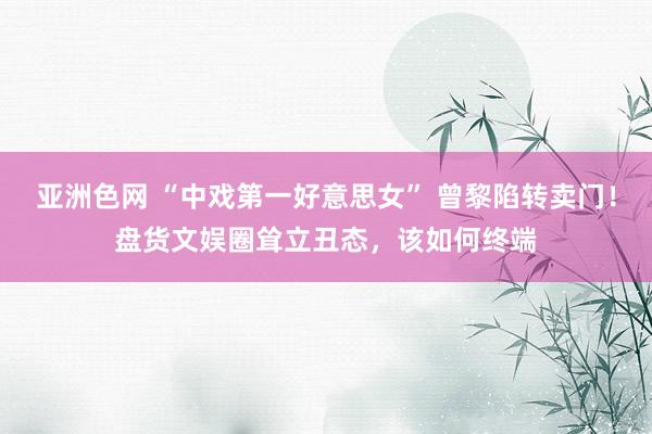 亚洲色网 “中戏第一好意思女” 曾黎陷转卖门！盘货文娱圈耸立丑态，该如何终端