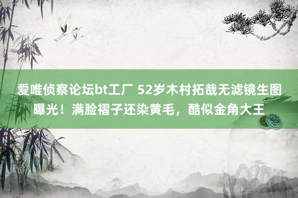爱唯侦察论坛bt工厂 52岁木村拓哉无滤镜生图曝光！满脸褶子还染黄毛，酷似金角大王