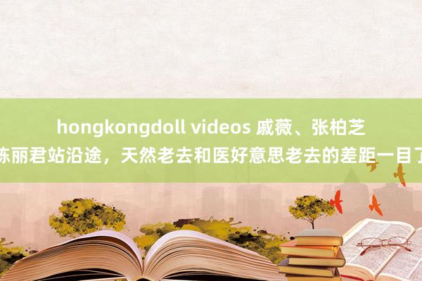 hongkongdoll videos 戚薇、张柏芝和陈丽君站沿途，天然老去和医好意思老去的差距一目了然
