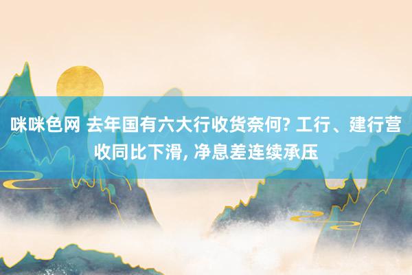 咪咪色网 去年国有六大行收货奈何? 工行、建行营收同比下滑， 净息差连续承压
