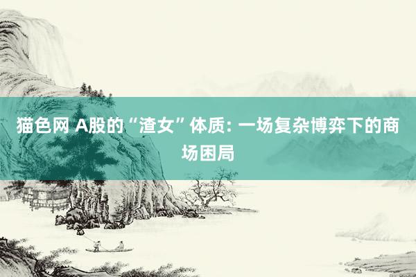 猫色网 A股的“渣女”体质: 一场复杂博弈下的商场困局