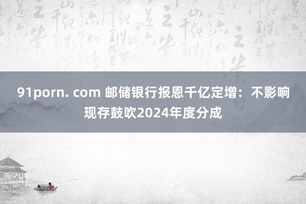91porn. com 邮储银行报恩千亿定增：不影响现存鼓吹2024年度分成