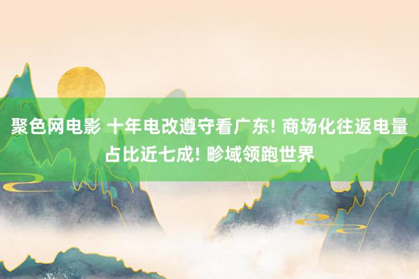 聚色网电影 十年电改遵守看广东! 商场化往返电量占比近七成! 畛域领跑世界