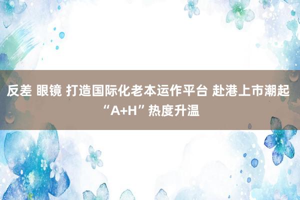 反差 眼镜 打造国际化老本运作平台 赴港上市潮起 “A+H”热度升温
