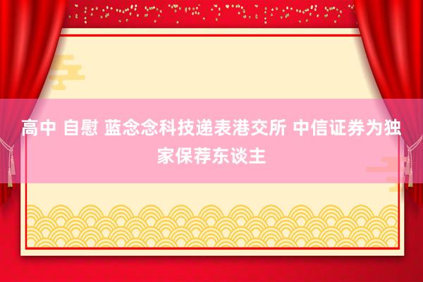 高中 自慰 蓝念念科技递表港交所 中信证券为独家保荐东谈主