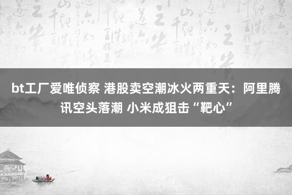 bt工厂爱唯侦察 港股卖空潮冰火两重天：阿里腾讯空头落潮 小米成狙击“靶心”
