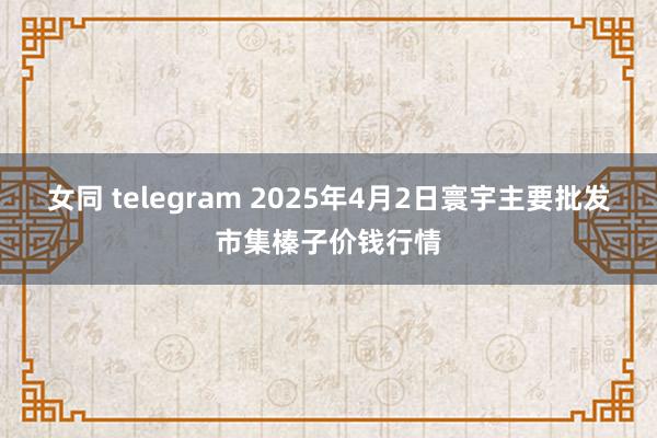 女同 telegram 2025年4月2日寰宇主要批发市集榛子价钱行情