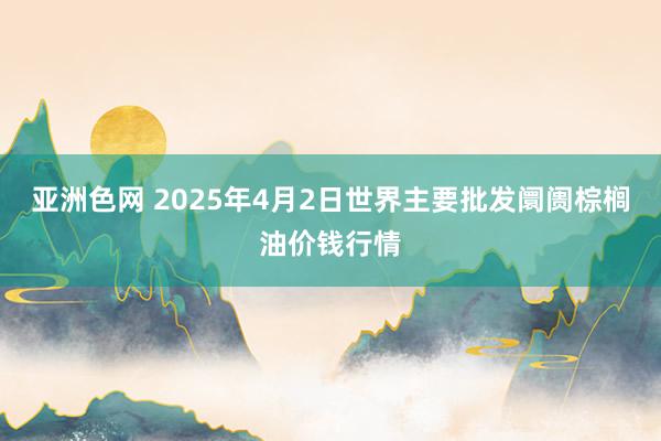 亚洲色网 2025年4月2日世界主要批发阛阓棕榈油价钱行情