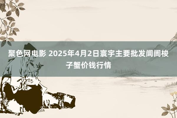 聚色网电影 2025年4月2日寰宇主要批发阛阓梭子蟹价钱行情
