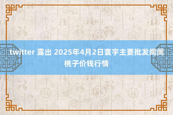 twitter 露出 2025年4月2日寰宇主要批发阛阓桃子价钱行情