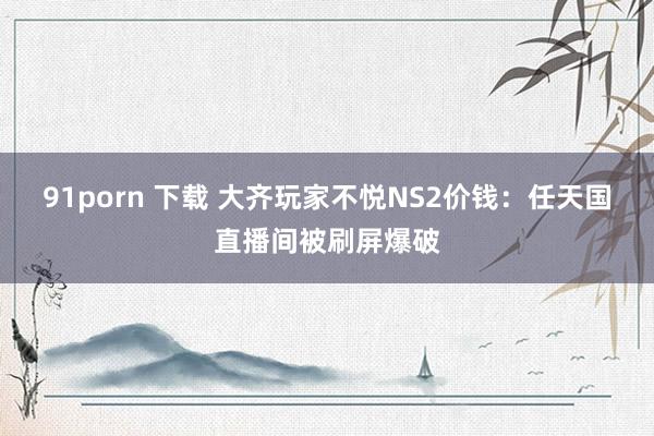 91porn 下载 大齐玩家不悦NS2价钱：任天国直播间被刷屏爆破
