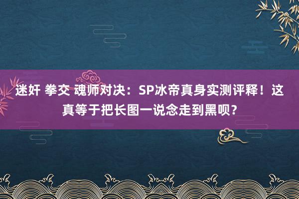 迷奸 拳交 魂师对决：SP冰帝真身实测评释！这真等于把长图一说念走到黑呗？