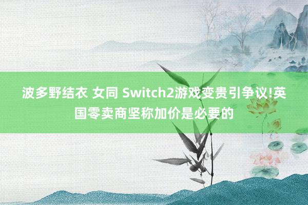 波多野结衣 女同 Switch2游戏变贵引争议!英国零卖商坚称加价是必要的