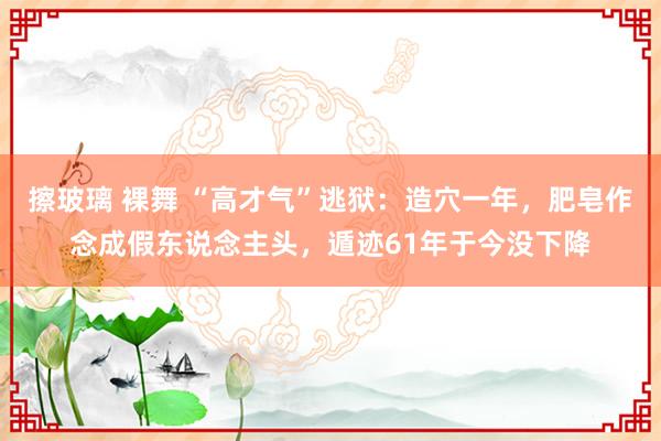 擦玻璃 裸舞 “高才气”逃狱：造穴一年，肥皂作念成假东说念主头，遁迹61年于今没下降