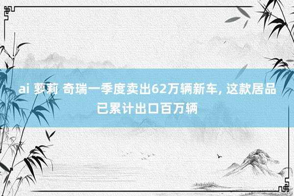 ai 萝莉 奇瑞一季度卖出62万辆新车， 这款居品已累计出口百万辆