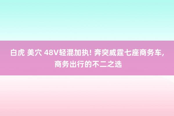 白虎 美穴 48V轻混加执! 奔突威霆七座商务车， 商务出行的不二之选