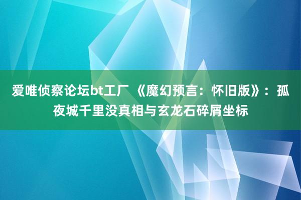 爱唯侦察论坛bt工厂 《魔幻预言：怀旧版》：孤夜城千里没真相与玄龙石碎屑坐标