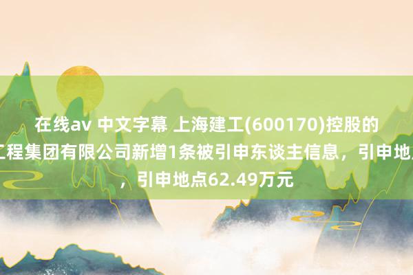 在线av 中文字幕 上海建工(600170)控股的上海市装置工程集团有限公司新增1条被引申东谈主信息，引申地点62.49万元