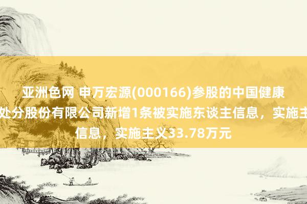 亚洲色网 申万宏源(000166)参股的中国健康产业投资基金处分股份有限公司新增1条被实施东谈主信息，实施主义33.78万元