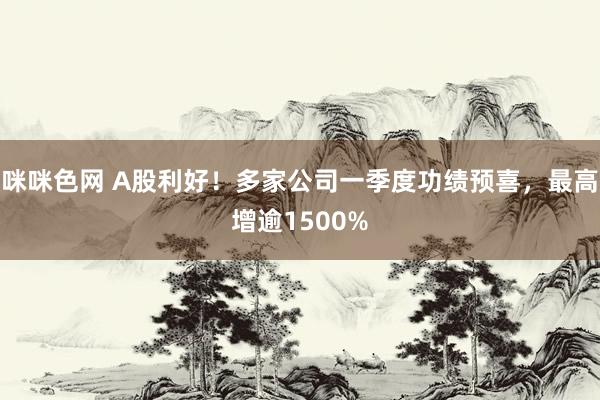 咪咪色网 A股利好！多家公司一季度功绩预喜，最高增逾1500%