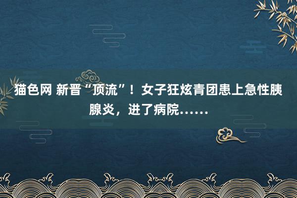 猫色网 新晋“顶流”！女子狂炫青团患上急性胰腺炎，进了病院……